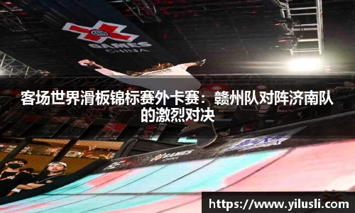 客场世界滑板锦标赛外卡赛：赣州队对阵济南队的激烈对决