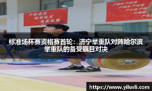 标准场杯赛资格赛首轮：济宁举重队对阵哈尔滨举重队的备受瞩目对决