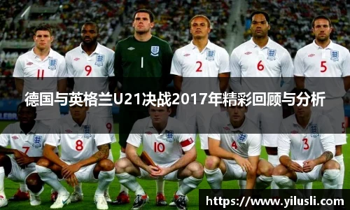 德国与英格兰U21决战2017年精彩回顾与分析