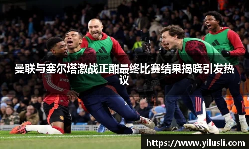曼联与塞尔塔激战正酣最终比赛结果揭晓引发热议